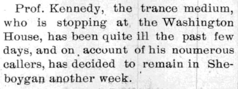 Visitors of all kinds would stay overnight at The Washington House in Sheboygan during the 19th Century.  Here the September 19, 1894 edition of The Sheboygan Telegram, announced that Prof. Kennedy, a trance medium would extend his stay in Sheboygan due to illness.